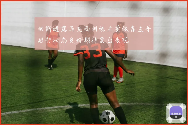 纳斯透露马克西训练主要依靠左手进行状态良好期待复出表现