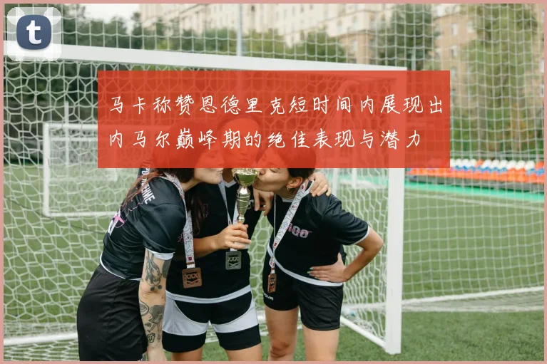 马卡称赞恩德里克短时间内展现出内马尔巅峰期的绝佳表现与潜力