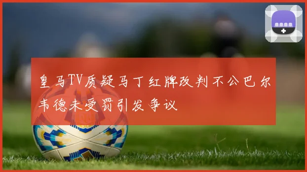 皇马TV质疑马丁红牌改判不公巴尔韦德未受罚引发争议