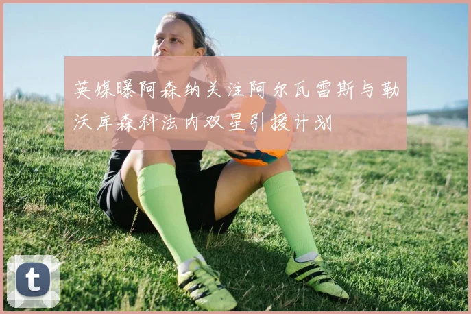 英媒曝阿森纳关注阿尔瓦雷斯与勒沃库森科法内双星引援计划