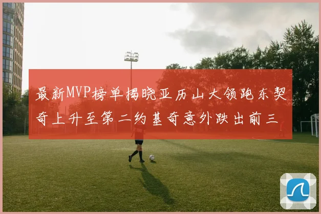 最新MVP榜单揭晓亚历山大领跑东契奇上升至第二约基奇意外跌出前三名