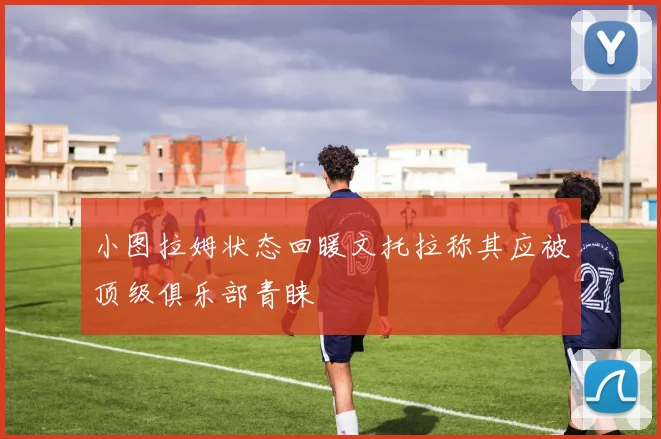 小图拉姆状态回暖文托拉称其应被顶级俱乐部青睐