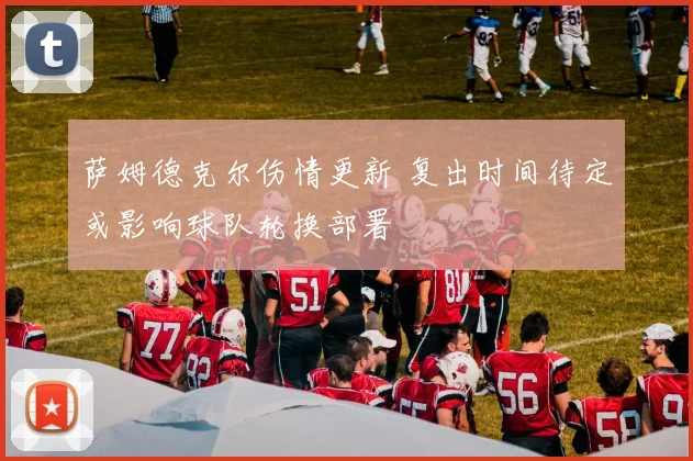 萨姆德克尔伤情更新 复出时间待定或影响球队轮换部署